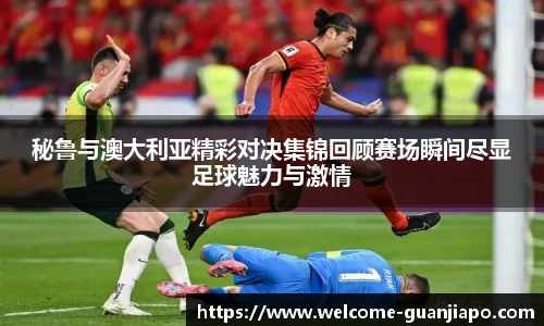 秘鲁与澳大利亚精彩对决集锦回顾赛场瞬间尽显足球魅力与激情
