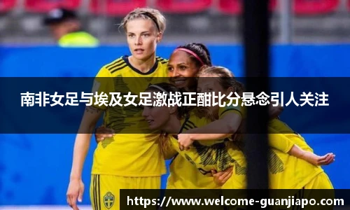南非女足与埃及女足激战正酣比分悬念引人关注